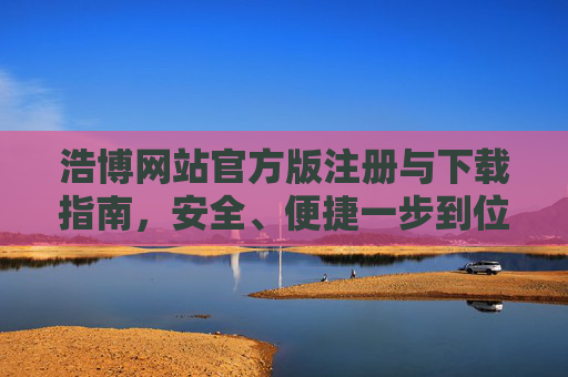 浩博网站官方版注册与下载指南，安全、便捷一步到位，浩博网站官方版注册下载指南，安全便捷一步到位