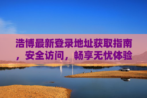 浩博最新登录地址获取指南，安全访问，畅享无忧体验，浩博最新登录地址获取指南，安全无忧畅享体验