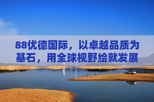 88优德国际，以卓越品质为基石，用全球视野绘就发展蓝图，88优德国际，品质为基，全球视野绘蓝图