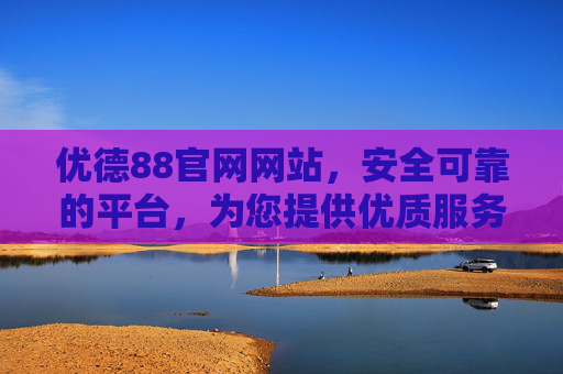 优德88官网网站，安全可靠的平台，为您提供优质服务体验，优德88官网，安全可靠，优质服务体验