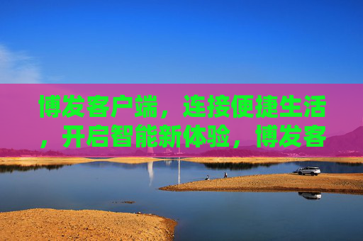 博发客户端，连接便捷生活，开启智能新体验，博发客户端，便捷生活，智能新体验