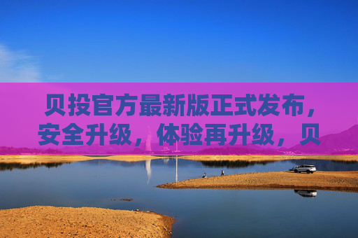 贝投官方最新版正式发布，安全升级，体验再升级，贝投官方最新版发布，安全与体验双升级