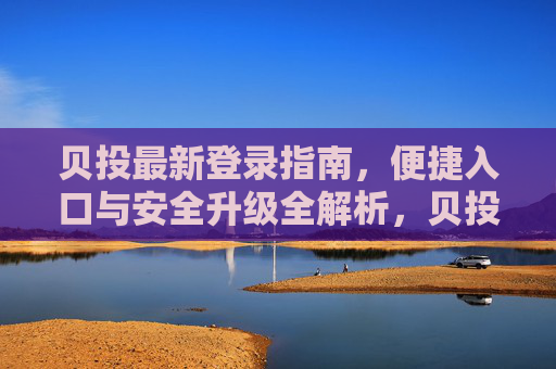 贝投最新登录指南，便捷入口与安全升级全解析，贝投最新登录指南，便捷入口与安全升级全解析