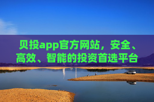 贝投app官方网站，安全、高效、智能的投资首选平台，贝投app官方网站，安全高效智能的投资首选平台