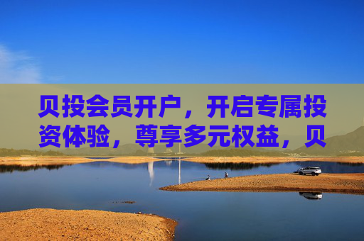 贝投会员开户，开启专属投资体验，尊享多元权益，贝投会员开户，尊享专属投资体验与多元权益