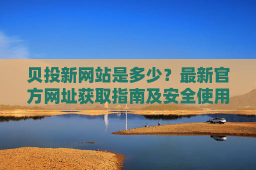 贝投新网站是多少？最新官方网址获取指南及安全使用提醒，贝投最新官方网址获取指南及安全使用提醒