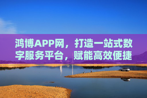 鸿博APP网，打造一站式数字服务平台，赋能高效便捷生活，鸿博APP网，一站式数字服务平台，赋能高效便捷生活