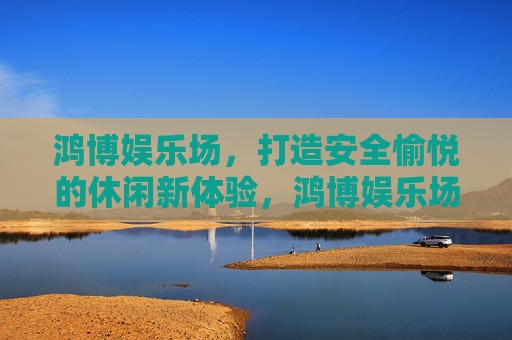 鸿博娱乐场，打造安全愉悦的休闲新体验，鸿博娱乐场，安全愉悦的休闲新体验
