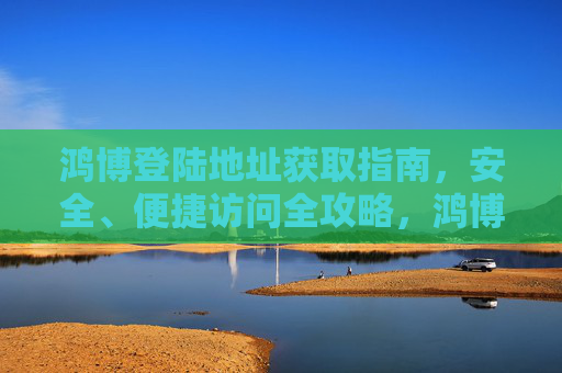 鸿博登陆地址获取指南，安全、便捷访问全攻略，鸿博登陆地址获取指南，安全便捷访问全攻略