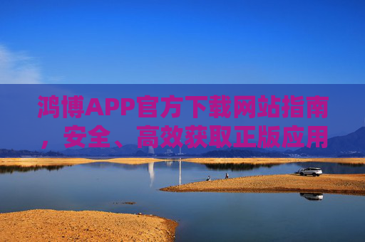 鸿博APP官方下载网站指南，安全、高效获取正版应用的可靠途径，鸿博APP官方下载指南，安全高效获取正版应用
