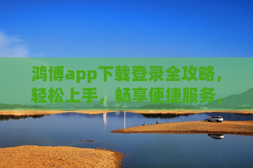 鸿博app下载登录全攻略，轻松上手，畅享便捷服务，鸿博app下载登录全攻略，轻松上手，畅享便捷服务