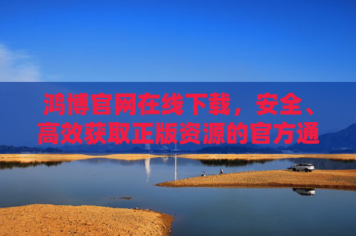 鸿博官网在线下载，安全、高效获取正版资源的官方通道，鸿博官网安全高效正版资源官方下载通道