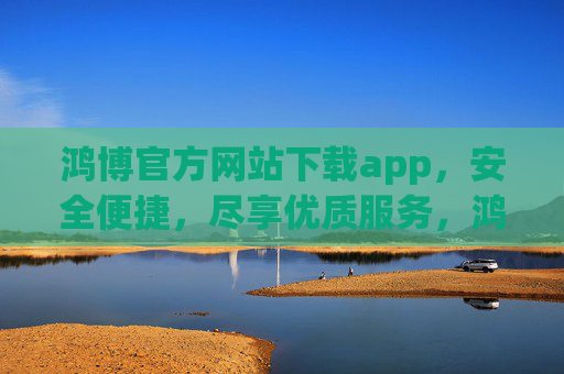 鸿博官方网站下载app，安全便捷，尽享优质服务，鸿博官方APP下载，安全便捷，尽享优质服务