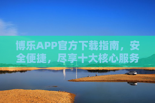博乐APP官方下载指南，安全便捷，尽享十大核心服务，博乐APP官方下载指南，安全便捷，尽享十大核心服务