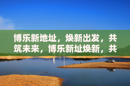 博乐新地址，焕新出发，共筑未来，博乐新址焕新，共筑未来