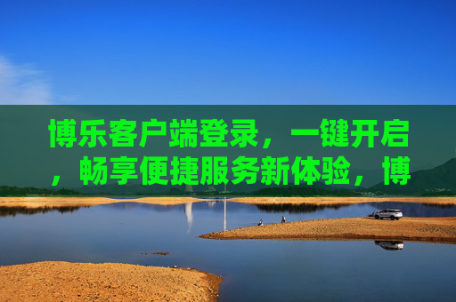 博乐客户端登录，一键开启，畅享便捷服务新体验，博乐客户端，一键开启，畅享便捷服务新体验