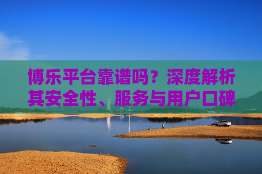 博乐平台靠谱吗？深度解析其安全性、服务与用户口碑，博乐平台靠谱吗？深度解析安全性、服务与用户口碑