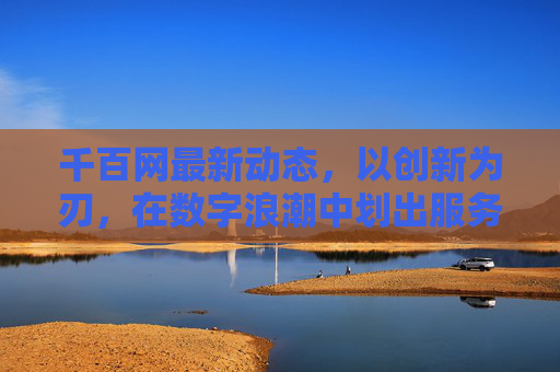 千百网最新动态，以创新为刃，在数字浪潮中划出服务新边界，创新为刃，千百网数字浪潮划服务新边界