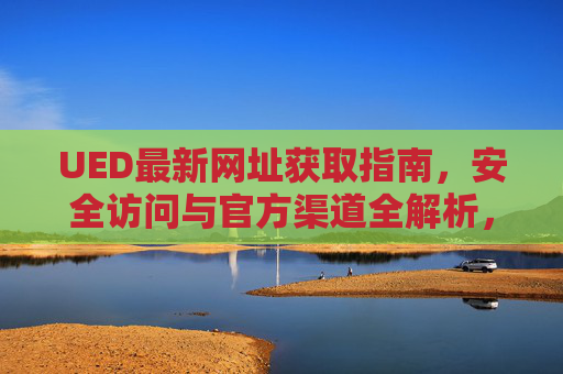 UED最新网址获取指南，安全访问与官方渠道全解析，UED最新网址获取指南，安全访问与官方渠道全解析