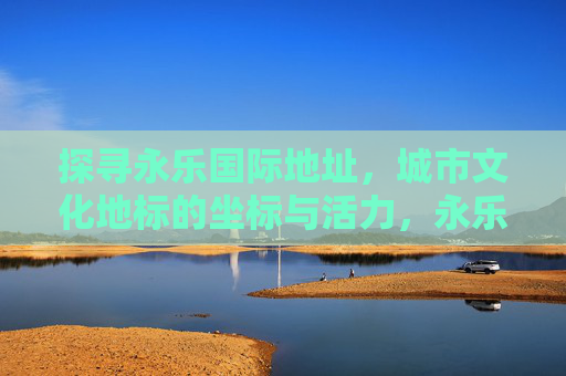 探寻永乐国际地址，城市文化地标的坐标与活力，永乐国际，城市文化地标的坐标与活力