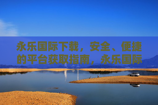 永乐国际下载，安全、便捷的平台获取指南，永乐国际下载，安全便捷的平台获取指南