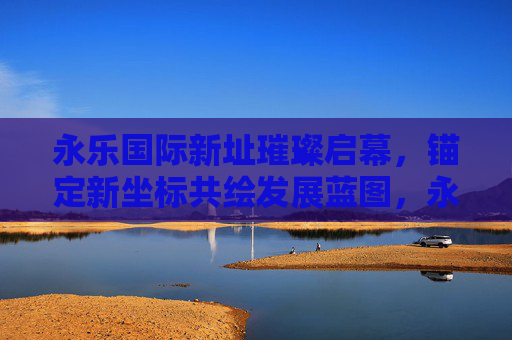 永乐国际新址璀璨启幕,锚定新坐标共绘发展蓝图,永乐国际新址启幕 共绘发展新蓝图 永乐国际新址璀璨启幕,锚定新坐标共绘发展蓝图,永乐国际新址启幕 共绘发展新蓝图