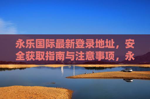 永乐国际最新登录地址，安全获取指南与注意事项，永乐国际最新登录地址，安全获取指南与注意事项