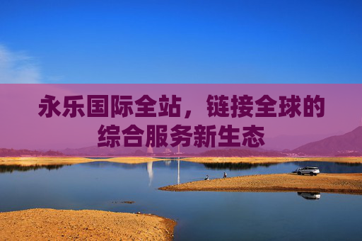 永乐国际全站，链接全球的综合服务新生态