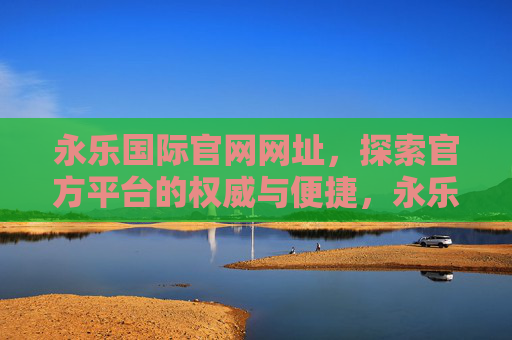 永乐国际官网网址,探索官方平台的权威与便捷,永乐国际官网网址,探索权威便捷的官方平台 永乐国际官网网址,探索官方平台的权威与便捷,永乐国际官网网址,探索权威便捷的官方平台