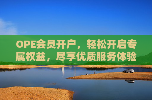 OPE会员开户，轻松开启专属权益，尽享优质服务体验，OPE会员开户，开启专属权益，尽享优质服务