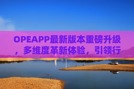 OPEAPP最新版本重磅升级，多维度革新体验，引领行业新趋势，OPEAPP最新版本重磅升级，多维度革新体验，引领行业新趋势