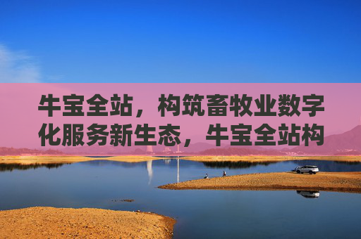牛宝全站，构筑畜牧业数字化服务新生态，牛宝全站构筑畜牧业数字化服务新生态