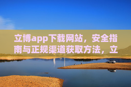 立博app下载网站，安全指南与正规渠道获取方法，立博app安全下载指南，正规渠道获取方法