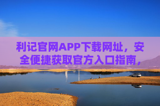 利记官网APP下载网址，安全便捷获取官方入口指南，利记APP官网下载网址，安全便捷官方入口指南