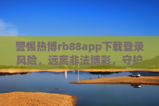 警惕热博rb88app下载登录风险，远离非法博彩，守护财产安全，警惕热博rb88app下载登录风险，远离非法博彩守护财产安全