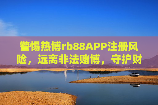 警惕热博rb88APP注册风险，远离非法赌博，守护财产安全，警惕热博rb88APP注册风险，远离非法赌博守护财产安全