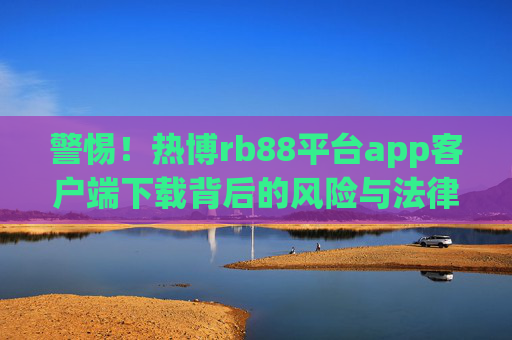 警惕！热博rb88平台app客户端下载背后的风险与法律警示，警惕！热博rb88平台app客户端下载的风险与法律警示