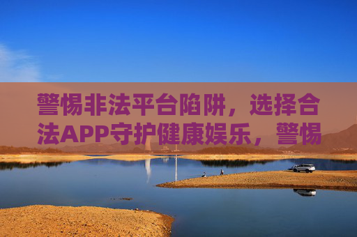 警惕非法平台陷阱，选择合法APP守护健康娱乐，警惕非法平台陷阱，合法APP守护健康娱乐
