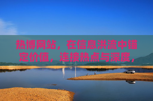 热博网站，在信息洪流中锚定价值，连接热点与深度，热博网站，信息洪流中锚定价值，连接热点与深度