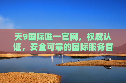 天9国际唯一官网，权威认证，安全可靠的国际服务首选平台，天9国际唯一官网，权威认证，安全可靠的国际服务首选