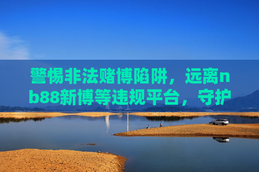警惕非法赌博陷阱，远离nb88新博等违规平台，守护财产安全与合法权益，警惕非法赌博陷阱，远离nb88新博等违规平台，守护财产安全与合法权益