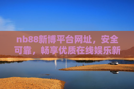 nb88新博平台网址，安全可靠，畅享优质在线娱乐新体验，nb88新博平台，安全可靠，畅享优质在线娱乐新体验