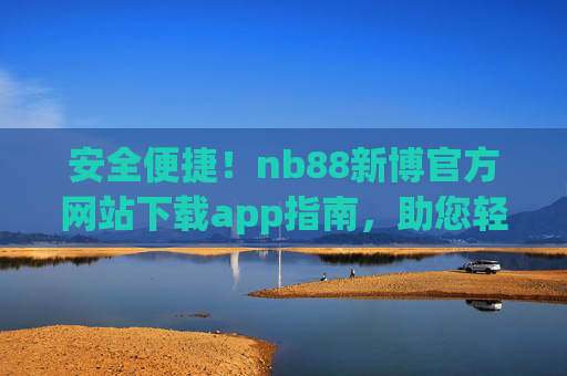 安全便捷！nb88新博官方网站下载app指南，助您轻松开启娱乐之旅，安全便捷！nb88新博官方下载指南，轻松开启娱乐之旅
