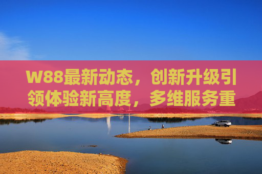 W88最新动态，创新升级引领体验新高度，多维服务重塑行业标杆，W88创新升级多维服务 引领体验新高度重塑行业标杆