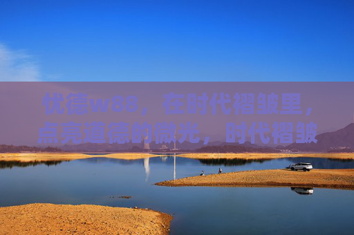 忧德w88，在时代褶皱里，点亮道德的微光，时代褶皱里，点亮道德微光