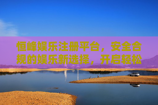 恒峰娱乐注册平台，安全合规的娱乐新选择，开启轻松休闲时光，恒峰娱乐，安全合规开启轻松休闲新体验