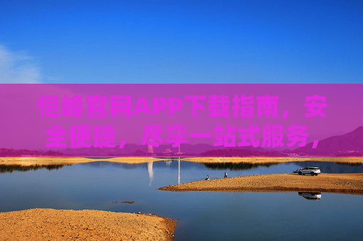 恒峰官网APP下载指南，安全便捷，尽享一站式服务，恒峰官网APP下载指南，安全便捷，一站式服务