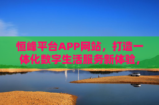 恒峰平台APP网站，打造一体化数字生活服务新体验，恒峰平台APP网站，一体化数字生活服务新体验