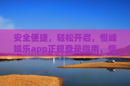 安全便捷，轻松开启，恒峰娱乐app正规登录指南，恒峰娱乐app安全便捷正规登录指南