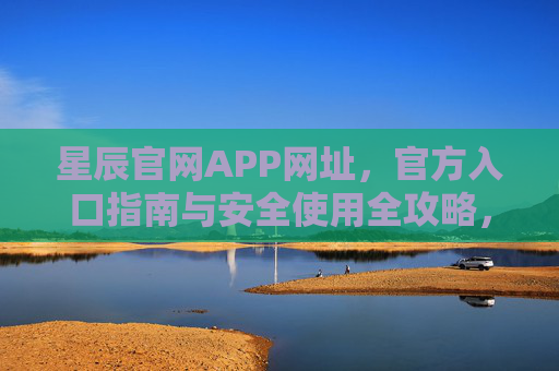 星辰官网APP网址，官方入口指南与安全使用全攻略，星辰官网APP网址，官方入口指南与安全使用全攻略